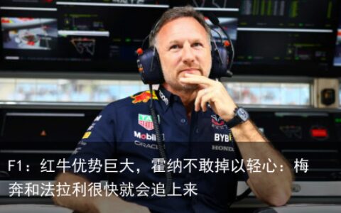 F1：红牛优势巨大，霍纳不敢掉以轻心：梅奔和法拉利很快就会追上来