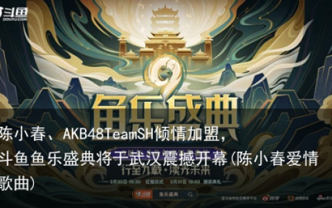 陈小春、AKB48TeamSH倾情加盟，斗鱼鱼乐盛典将于武汉震撼开幕(陈小春爱情歌曲)