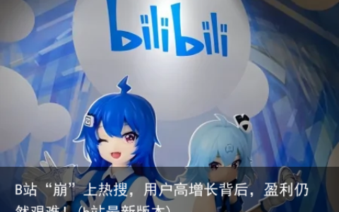 B站“崩”上热搜，用户高增长背后，盈利仍然艰难！(b站最新版本)