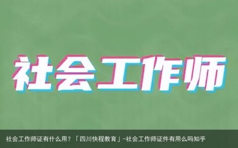 社会工作师证有什么用？「四川快程教育」-社会工作师证件有用么吗知乎