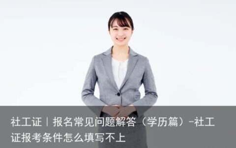 社工证｜报名常见问题解答（学历篇）-社工证报考条件怎么填写不上