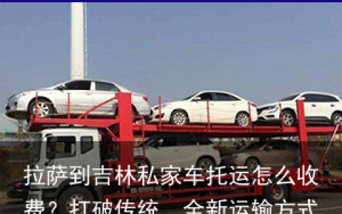 拉萨到吉林私家车托运怎么收费？打破传统，全新运输方式-拉萨自驾车托运