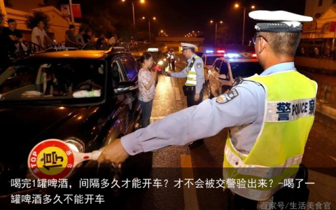 喝完1罐啤酒，间隔多久才能开车？才不会被交警验出来？-喝了一罐啤酒多久不能开车