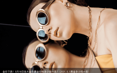 金价下跌！5月18日各大金店黄金价格多少钱一克？(2021.5.1黄金多少钱一克)