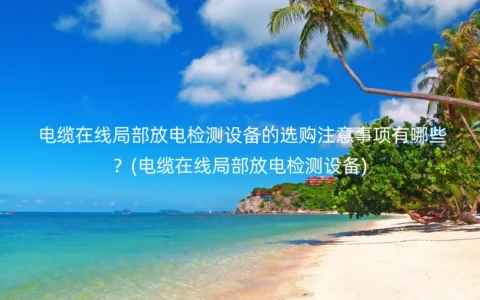 电缆在线局部放电检测设备的选购注意事项有哪些？(电缆在线局部放电检测设备)